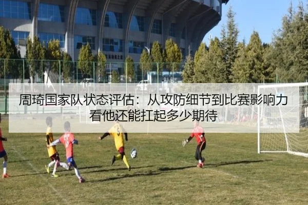 周琦国家队状态评估：从攻防细节到比赛影响力看他还能扛起多少期待